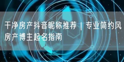 干净房产抖音昵称推荐｜专业简约风房产博主起名指南