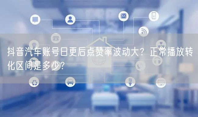 抖音汽车账号日更后点赞率波动大？正常播放转化区间是多少？