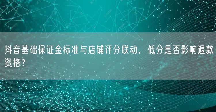 抖音基础保证金标准与店铺评分联动，低分是否影响退款资格？
