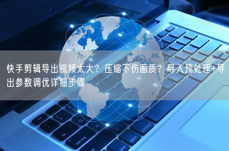 快手剪辑导出视频太大？压缩不伤画质？导入预处理+导出参数调优详细步骤