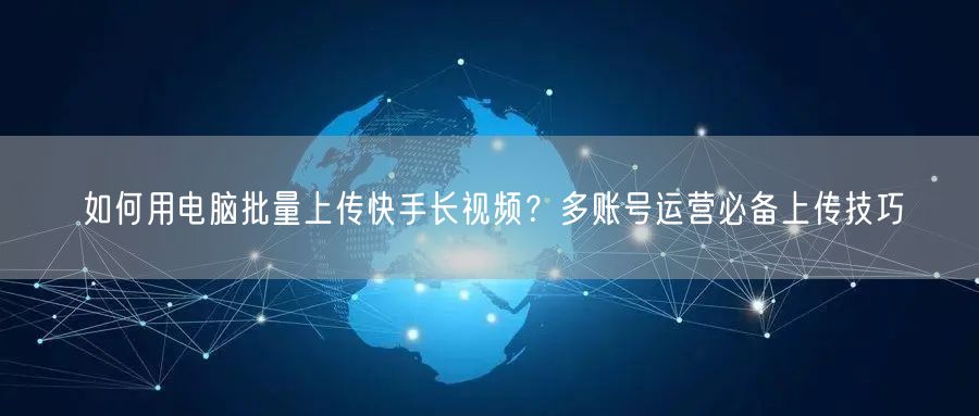 如何用电脑批量上传快手长视频？多账号运营必备上传技巧