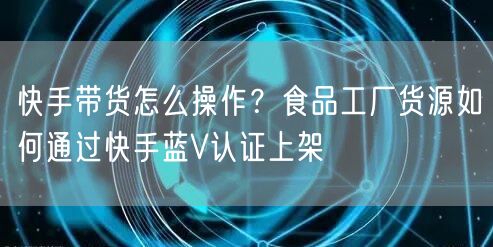 快手带货怎么操作？食品工厂货源如何通过快手蓝V认证上架