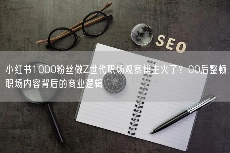 小红书1000粉丝做Z世代职场观察博主火了？00后整顿职场内容背后的商业逻辑