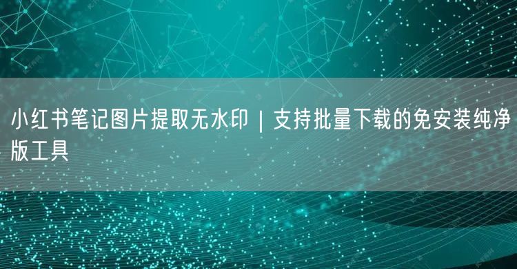 小红书笔记图片提取无水印｜支持批量下载的免安装纯净版工具