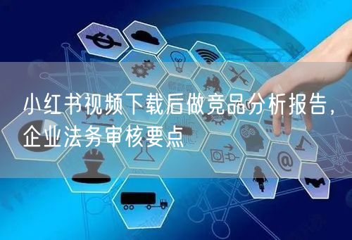 小红书视频下载后做竞品分析报告，企业法务审核要点