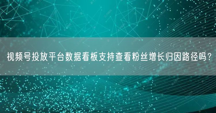 视频号投放平台数据看板支持查看粉丝增长归因路径吗？