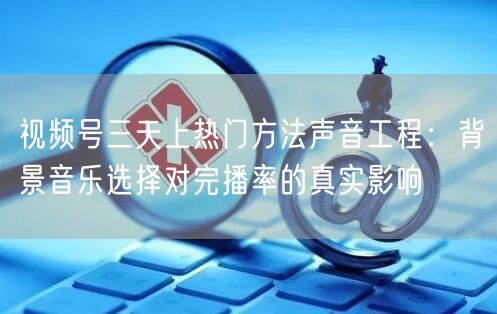 视频号三天上热门方法声音工程：背景音乐选择对完播率的真实影响