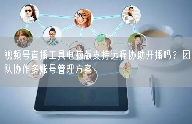 视频号直播工具电脑版支持远程协助开播吗？团队协作多账号管理方案