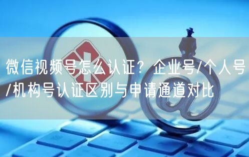 微信视频号怎么认证？企业号/个人号/机构号认证区别与申请通道对比