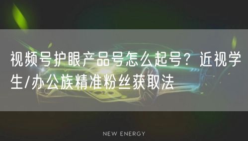 视频号护眼产品号怎么起号？近视学生/办公族精准粉丝获取法