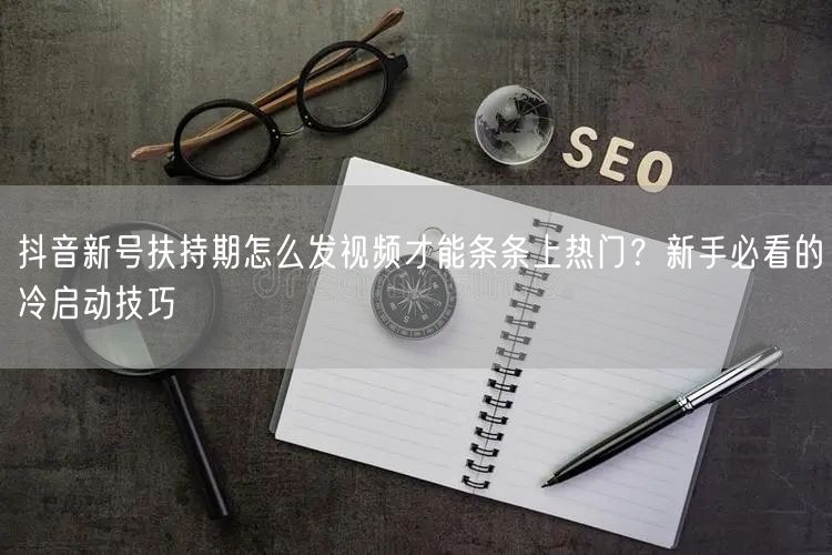 抖音新号扶持期怎么发视频才能条条上热门？新手必看的冷启动技巧