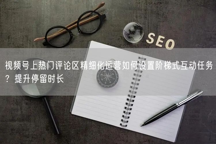 视频号上热门评论区精细化运营如何设置阶梯式互动任务？提升停留时长