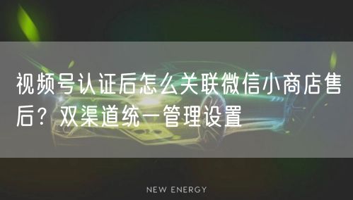 视频号认证后怎么关联微信小商店售后？双渠道统一管理设置