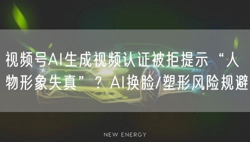 视频号AI生成视频认证被拒提示“人物形象失真”?AI换脸/塑形风险规避