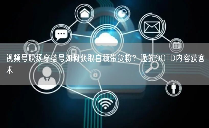 视频号职场穿搭号如何获取白领带货粉?通勤OOTD内容获客术