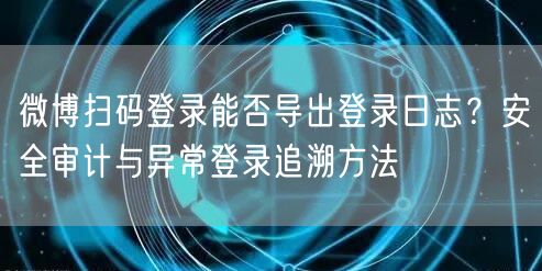 微博扫码登录能否导出登录日志？安全审计与异常登录追溯方法