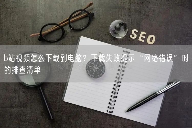 b站视频怎么下载到电脑？下载失败提示“网络错误”时的排查清单