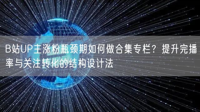 B站UP主涨粉瓶颈期如何做合集专栏？提升完播率与关注转化的结构设计法