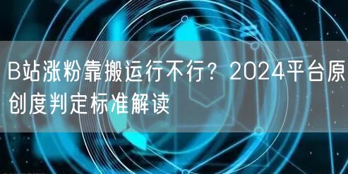 B站涨粉靠搬运行不行？2024平台原创度判定标准解读