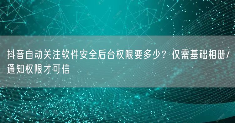 抖音自动关注软件安全后台权限要多少?仅需基础相册/通知权限才可信