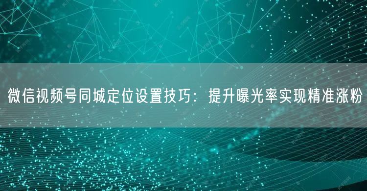 微信视频号同城定位设置技巧：提升曝光率实现精准涨粉