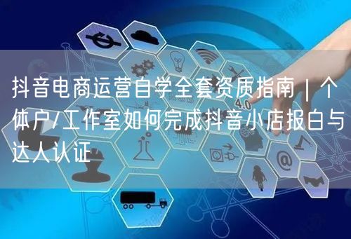 抖音电商运营自学全套资质指南｜个体户/工作室如何完成抖音小店报白与达人认证
