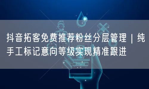 抖音拓客免费推荐粉丝分层管理|纯手工标记意向等级实现精准跟进