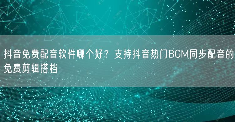 抖音免费配音软件哪个好？支持抖音热门BGM同步配音的免费剪辑搭档