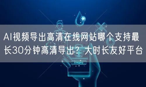 AI视频导出高清在线网站哪个支持最长30分钟高清导出？大时长友好平台