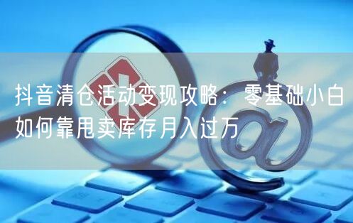 抖音清仓活动变现攻略:零基础小白如何靠甩卖库存月入过万