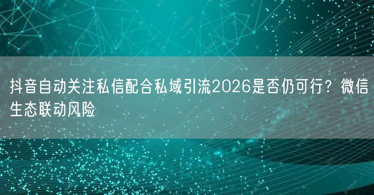 抖音自动关注私信配合私域引流2026是否仍可行？微信生态联动风险