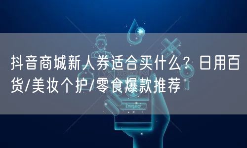 抖音商城新人券适合买什么？日用百货/美妆个护/零食爆款推荐