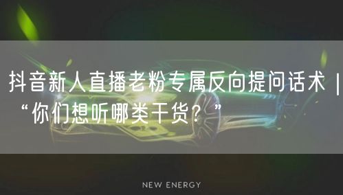 抖音新人直播老粉专属反向提问话术|“你们想听哪类干货?”