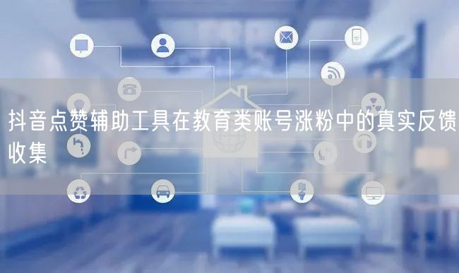 抖音点赞辅助工具在教育类账号涨粉中的真实反馈收集