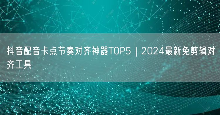 抖音配音卡点节奏对齐神器TOP5|2024最新免剪辑对齐工具