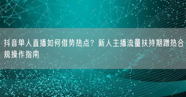 抖音单人直播如何借势热点?新人主播流量扶持期蹭热合规操作指南