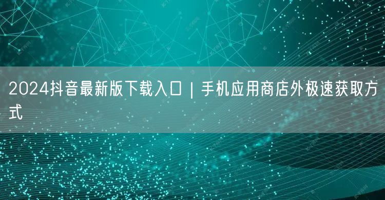 2024抖音最新版下载入口|手机应用商店外极速获取方式
