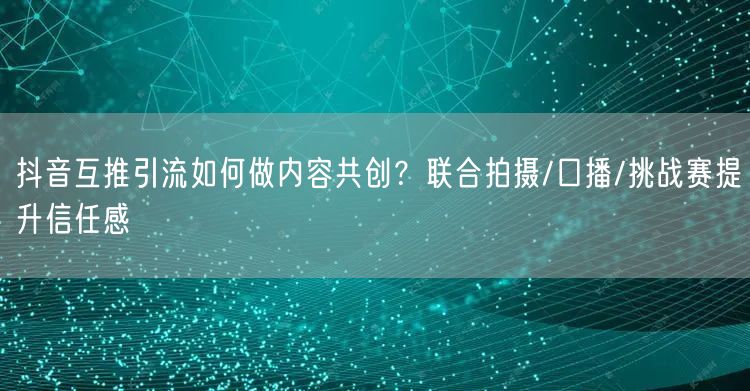 抖音互推引流如何做内容共创？联合拍摄/口播/挑战赛提升信任感