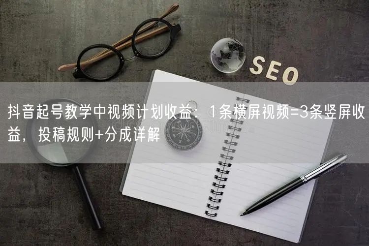 抖音起号教学中视频计划收益：1条横屏视频=3条竖屏收益，投稿规则+分成详解