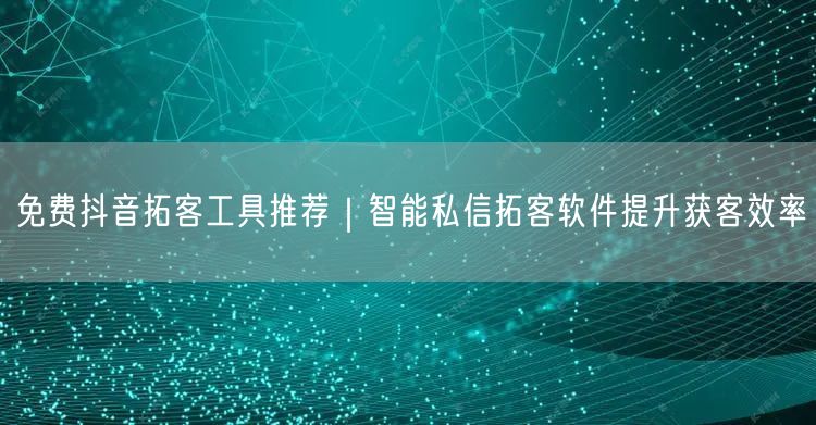 免费抖音拓客工具推荐|智能私信拓客软件提升获客效率