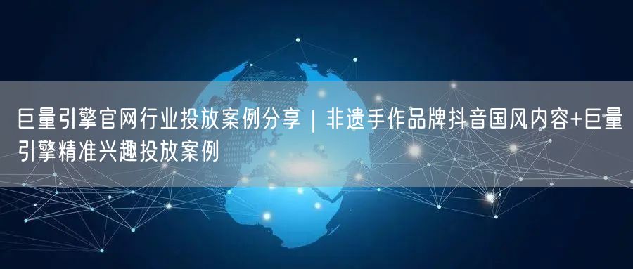 巨量引擎官网行业投放案例分享｜非遗手作品牌抖音国风内容+巨量引擎精准兴趣投放案例