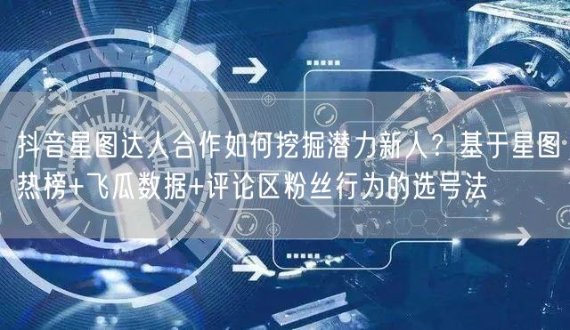 抖音星图达人合作如何挖掘潜力新人?基于星图热榜+飞瓜数据+评论区粉丝行为的选号法