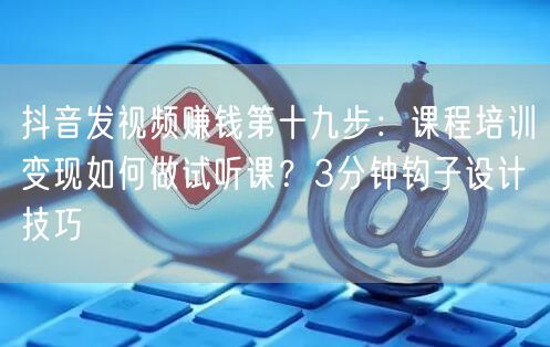 抖音发视频赚钱第十九步：课程培训变现如何做试听课？3分钟钩子设计技巧