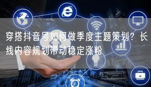 穿搭抖音号如何做季度主题策划？长线内容规划带动稳定涨粉