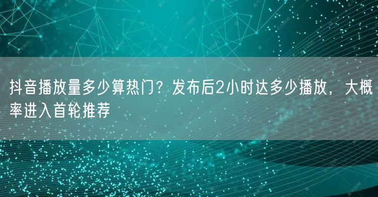 抖音播放量多少算热门？发布后2小时达多少播放，大概率进入首轮推荐