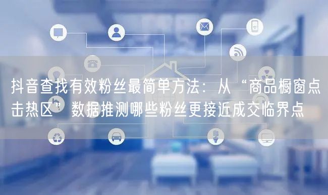 抖音查找有效粉丝最简单方法:从“商品橱窗点击热区”数据推测哪些粉丝更接近成交临界