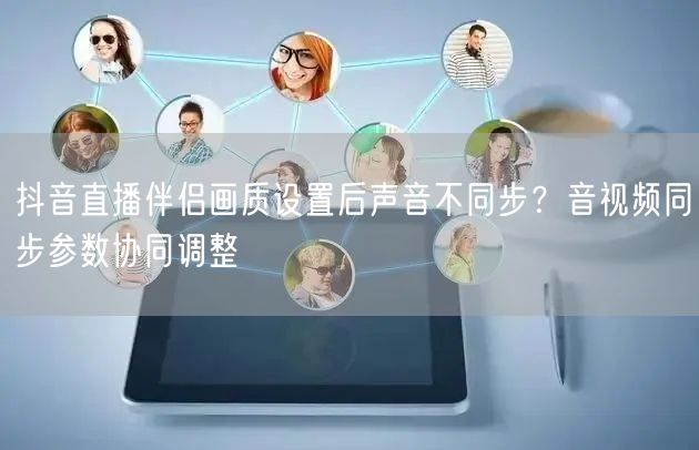 抖音直播伴侣画质设置后声音不同步?音视频同步参数协同调整