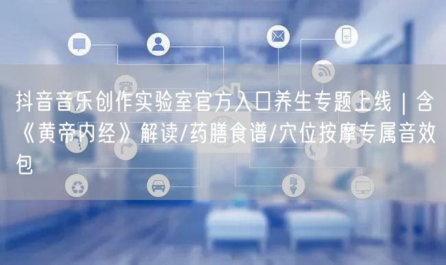 抖音音乐创作实验室官方入口养生专题上线｜含《黄帝内经》解读/药膳食谱/穴位按摩专