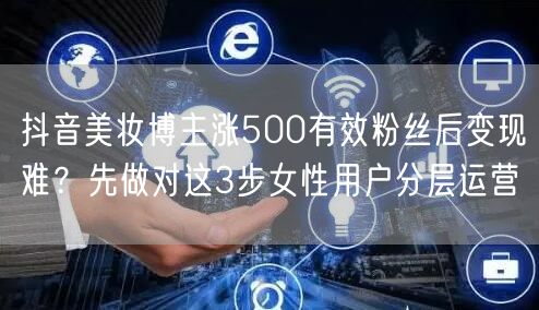 抖音美妆博主涨500有效粉丝后变现难？先做对这3步女性用户分层运营