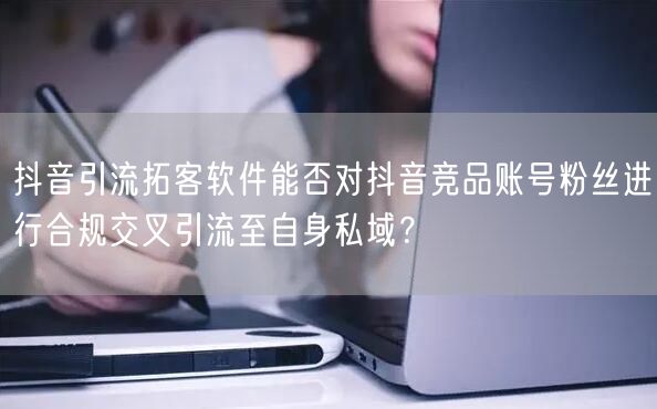 抖音引流拓客软件能否对抖音竞品账号粉丝进行合规交叉引流至自身私域?
